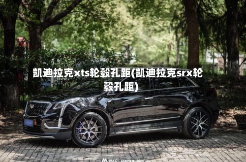 凯迪拉克xts轮毂孔距(凯迪拉克srx轮毂孔距)-第1张图片