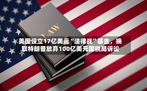 美国设立17亿美元“法律战	”基金，换取特朗普放弃100亿美元国税局诉讼-第1张图片
