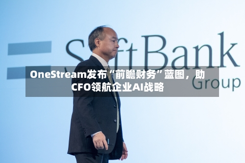 OneStream发布“前瞻财务”蓝图	，助CFO领航企业AI战略-第1张图片