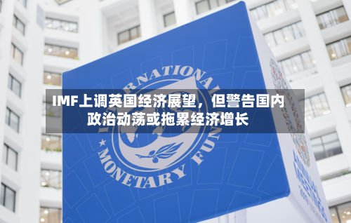 IMF上调英国经济展望，但警告国内政治动荡或拖累经济增长-第1张图片
