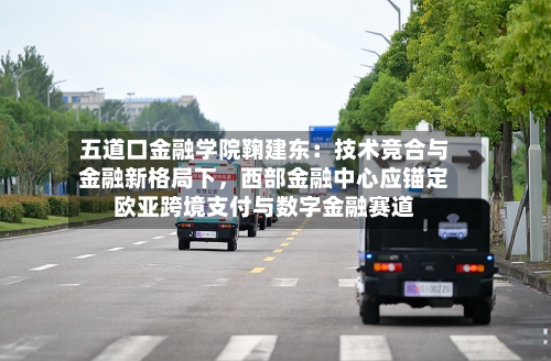 五道口金融学院鞠建东：技术竞合与金融新格局下	，西部金融中心应锚定欧亚跨境支付与数字金融赛道-第1张图片