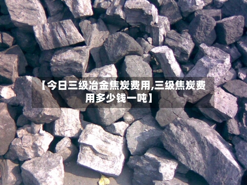 【今日三级冶金焦炭费用,三级焦炭费用多少钱一吨】-第1张图片