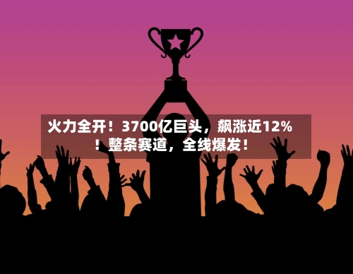火力全开！3700亿巨头，飙涨近12%！整条赛道	，全线爆发！-第2张图片
