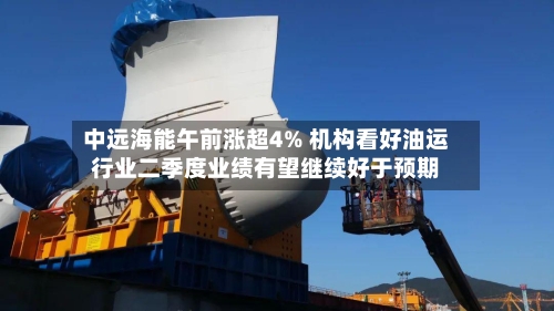 中远海能午前涨超4% 机构看好油运行业二季度业绩有望继续好于预期-第1张图片