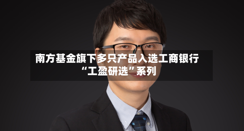 南方基金旗下多只产品入选工商银行“工盈研选”系列-第1张图片