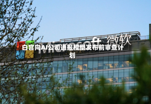 白宫向AI公司通报模型发布前审查计划-第2张图片