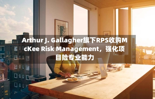 Arthur J. Gallagher旗下RPS收购McKee Risk Management，强化项目险专业能力-第3张图片