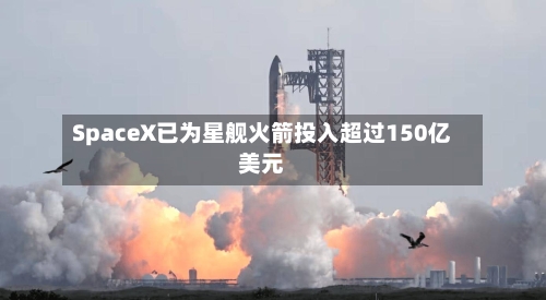 SpaceX已为星舰火箭投入超过150亿美元-第1张图片