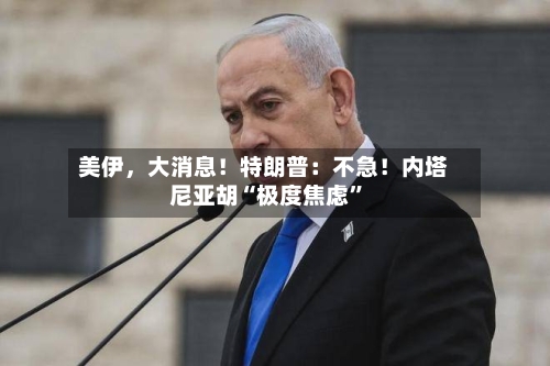 美伊	，大消息！特朗普：不急！内塔尼亚胡“极度焦虑	”-第1张图片