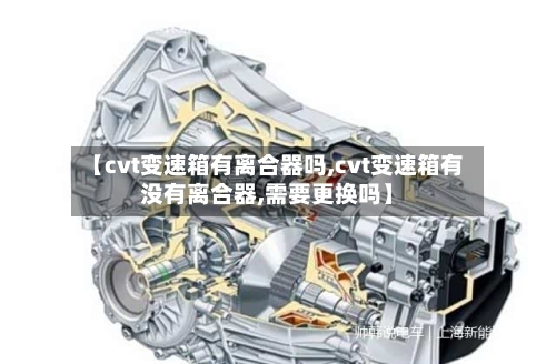 【cvt变速箱有离合器吗,cvt变速箱有没有离合器,需要更换吗】-第1张图片