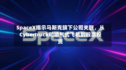 SpaceX揭示马斯克旗下公司关联，从Cybertruck和喷气式飞机到股票投资-第1张图片