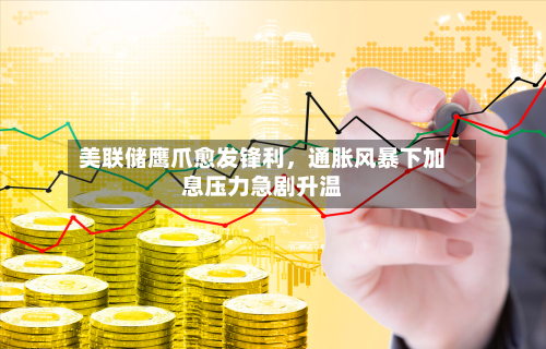 美联储鹰爪愈发锋利，通胀风暴下加息压力急剧升温-第1张图片