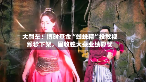 大翻车！博时基金“蜘蛛精	”投教视频秒下架，固收独大藏业绩隐忧-第1张图片