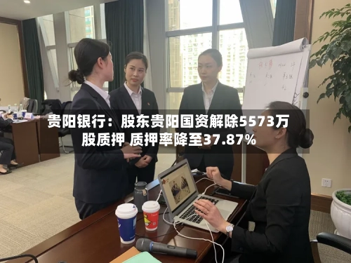 贵阳银行：股东贵阳国资解除5573万股质押 质押率降至37.87%-第1张图片