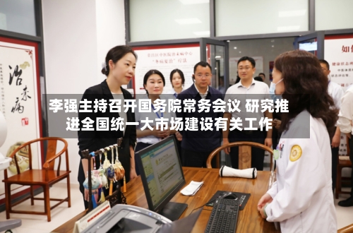 李强主持召开国务院常务会议 研究推进全国统一大市场建设有关工作-第1张图片