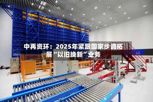 中再资环：2025年紧跟国家步调拓展“以旧换新”业务-第1张图片