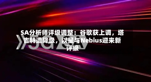 SA分析师评级调整：谷歌获上调，塔吉特遭降级，以星与Nebius迎来新评级-第1张图片