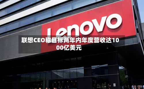 联想CEO称目标两年内年度营收达1000亿美元-第1张图片